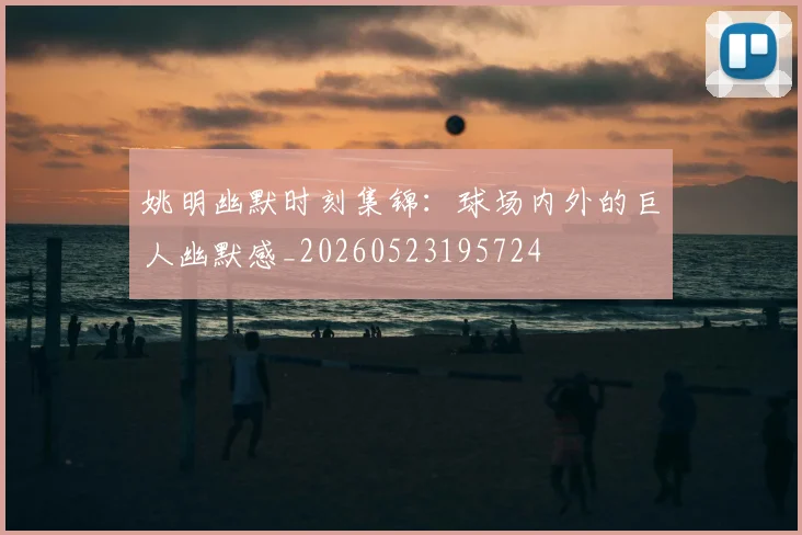 姚明幽默时刻集锦:球场内外的巨人幽默感_20260523195724