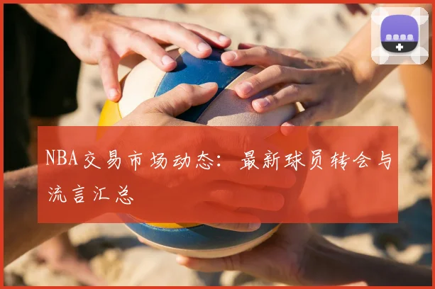 NBA交易市场动态:最新球员转会与流言汇总