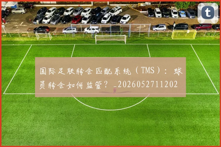 国际足联转会匹配系统（TMS）：球员转会如何监管？_20260527112023_20260609132504