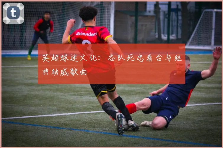 英超球迷文化:各队死忠看台与经典助威歌曲