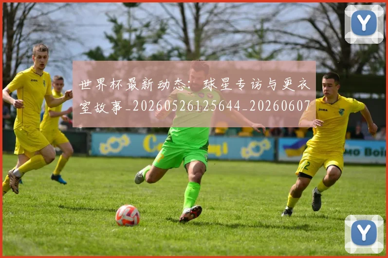 世界杯最新动态:球星专访与更衣室故事_20260526125644_20260607160353