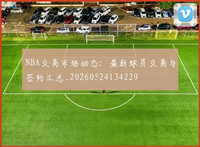 NBA交易市场动态:最新球员交易与签约汇总_20260524134229
