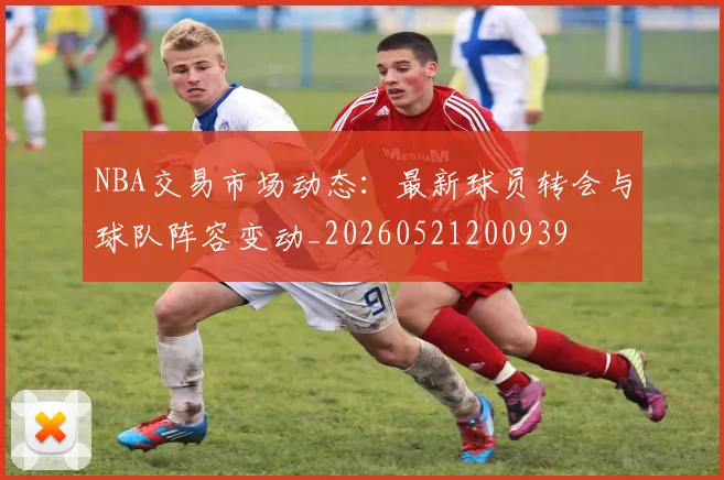 NBA交易市场动态:最新球员转会与球队阵容变动_20260521200939