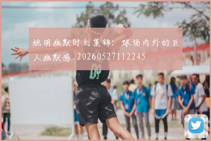 姚明幽默时刻集锦：球场内外的巨人幽默感_20260527112245