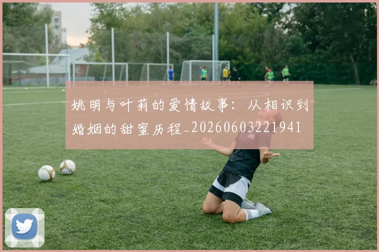 姚明与叶莉的爱情故事：从相识到婚姻的甜蜜历程_20260603221941