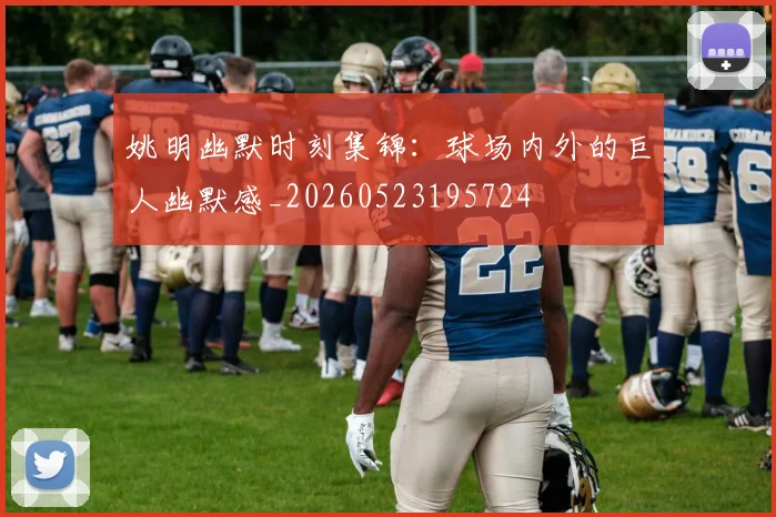 姚明幽默时刻集锦：球场内外的巨人幽默感_20260523195724