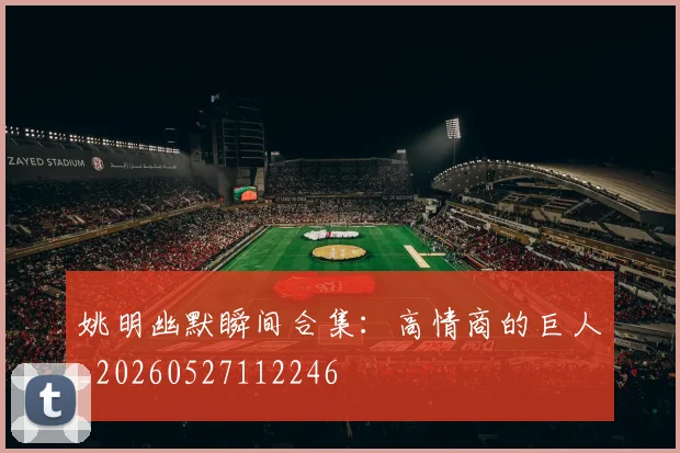 姚明幽默瞬间合集：高情商的巨人_20260527112246