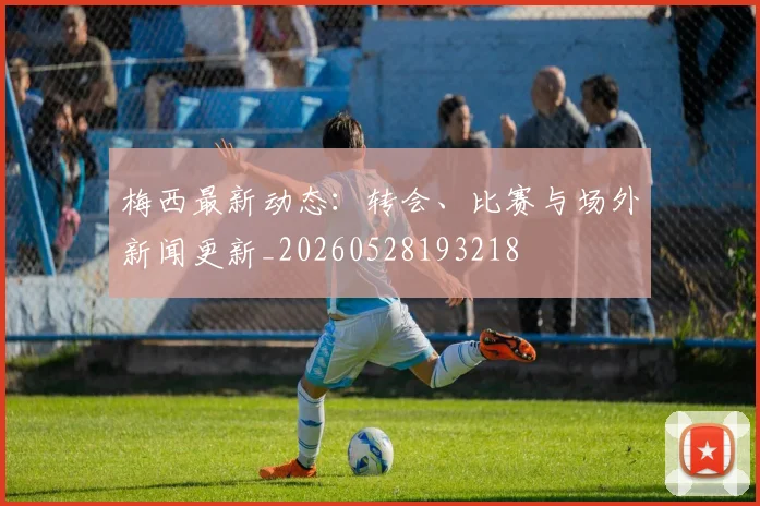 梅西最新动态:转会、比赛与场外新闻更新_20260528193218