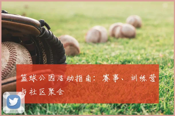 篮球公园活动指南:赛事、训练营与社区聚会
