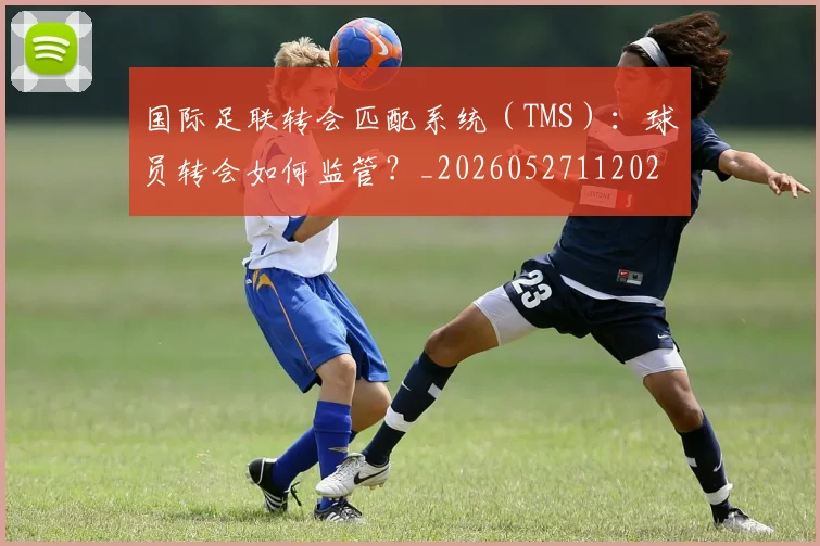 国际足联转会匹配系统（TMS）：球员转会如何监管？_20260527112023_20260609132504