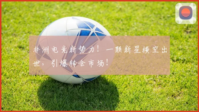 非洲电竞新势力！一颗新星横空出世，引爆转会市场！